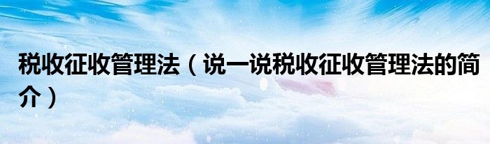 税收征收管理法（说一说税收征收管理法的简介）