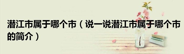潜江市属于哪个市（说一说潜江市属于哪个市的简介）