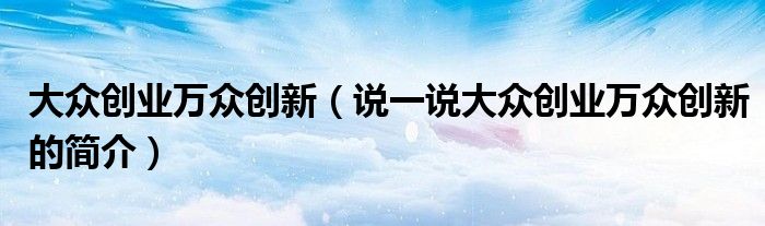 大众创业万众创新（说一说大众创业万众创新的简介）