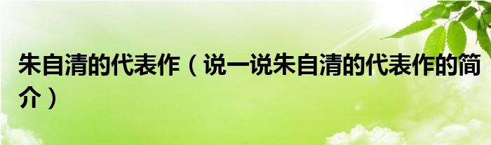 朱自清的代表作（说一说朱自清的代表作的简介）