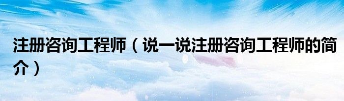 注册咨询工程师（说一说注册咨询工程师的简介）