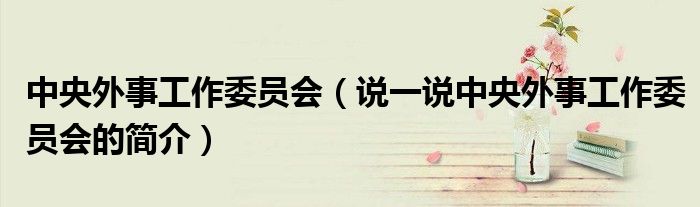中央外事工作委员会（说一说中央外事工作委员会的简介）