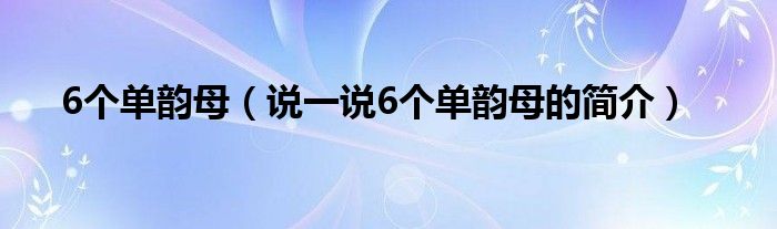 6个单韵母（说一说6个单韵母的简介）