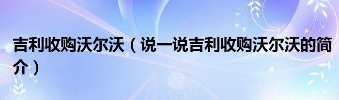 吉利收购沃尔沃（说一说吉利收购沃尔沃的简介）