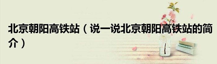 北京朝阳高铁站（说一说北京朝阳高铁站的简介）