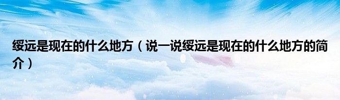 绥远是现在的什么地方（说一说绥远是现在的什么地方的简介）