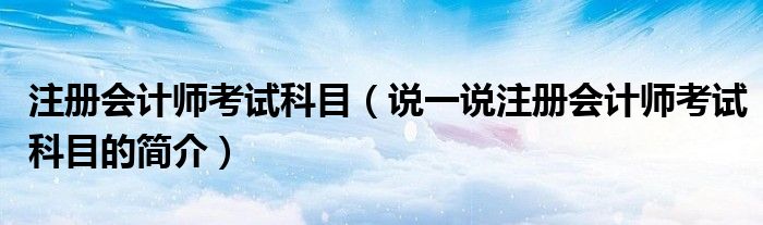 注册会计师考试科目（说一说注册会计师考试科目的简介）