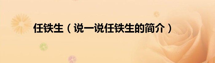 任铁生（说一说任铁生的简介）