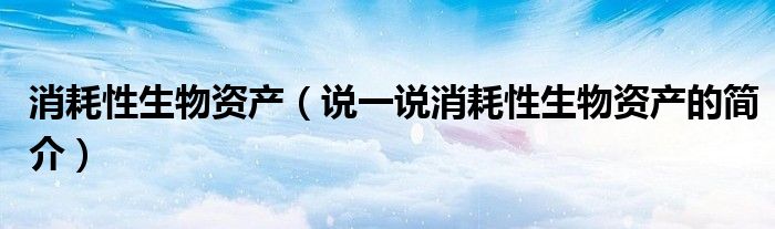 消耗性生物资产（说一说消耗性生物资产的简介）