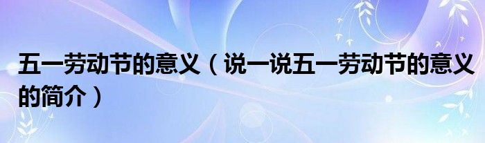 五一劳动节的意义（说一说五一劳动节的意义的简介）