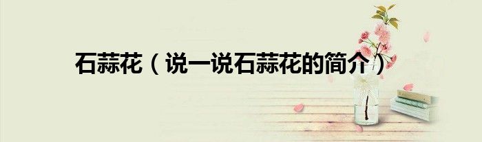 石蒜花（说一说石蒜花的简介）