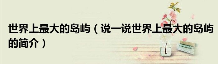 世界上最大的岛屿（说一说世界上最大的岛屿的简介）