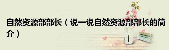 自然资源部部长（说一说自然资源部部长的简介）
