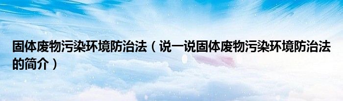 固体废物污染环境防治法（说一说固体废物污染环境防治法的简介）