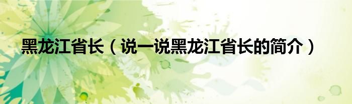 黑龙江省长（说一说黑龙江省长的简介）