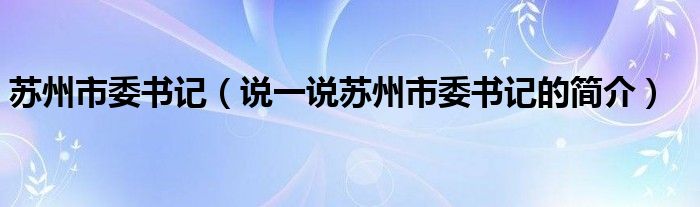 苏州市委书记（说一说苏州市委书记的简介）
