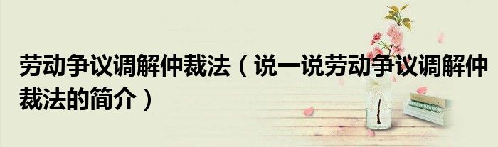 劳动争议调解仲裁法（说一说劳动争议调解仲裁法的简介）