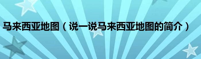 马来西亚地图（说一说马来西亚地图的简介）