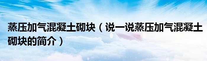 蒸压加气混凝土砌块（说一说蒸压加气混凝土砌块的简介）
