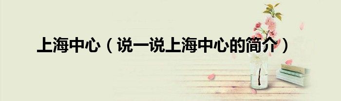 上海中心（说一说上海中心的简介）