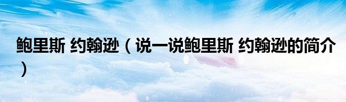 鲍里斯 约翰逊（说一说鲍里斯 约翰逊的简介）