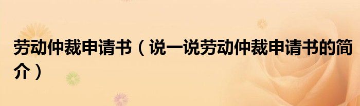 劳动仲裁申请书（说一说劳动仲裁申请书的简介）