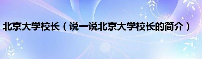 北京大学校长（说一说北京大学校长的简介）