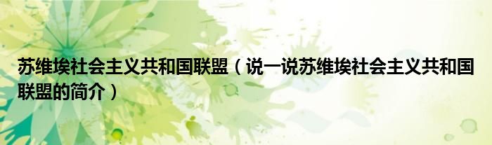 苏维埃社会主义共和国联盟（说一说苏维埃社会主义共和国联盟的简介）