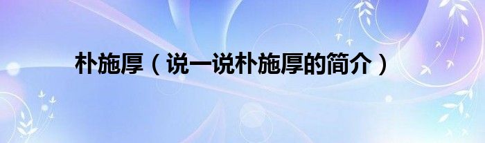 朴施厚（说一说朴施厚的简介）