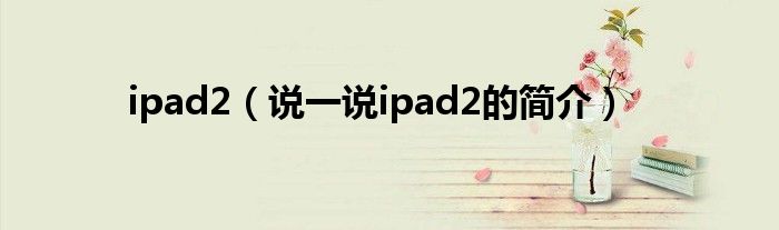 ipad2（说一说ipad2的简介）