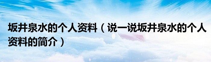 坂井泉水的个人资料（说一说坂井泉水的个人资料的简介）