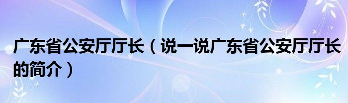 广东省公安厅厅长（说一说广东省公安厅厅长的简介）