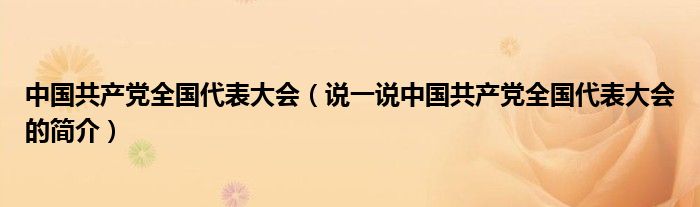 中国共产党全国代表大会（说一说中国共产党全国代表大会的简介）