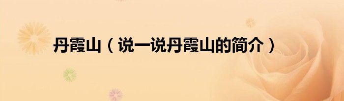 丹霞山（说一说丹霞山的简介）