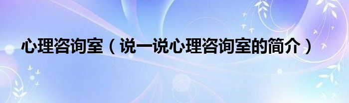 心理咨询室（说一说心理咨询室的简介）