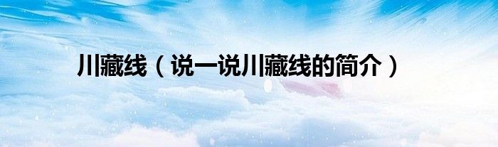 川藏线（说一说川藏线的简介）