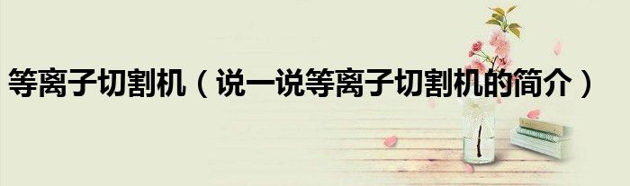 等离子切割机（说一说等离子切割机的简介）