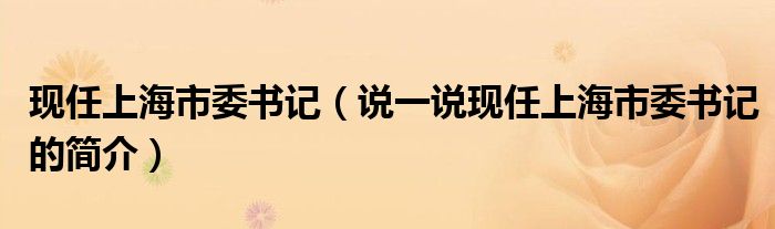 现任上海市委书记（说一说现任上海市委书记的简介）