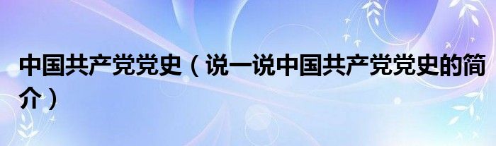 中国共产党党史（说一说中国共产党党史的简介）