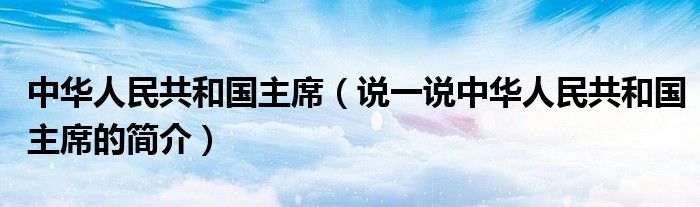 中华人民共和国主席（说一说中华人民共和国主席的简介）