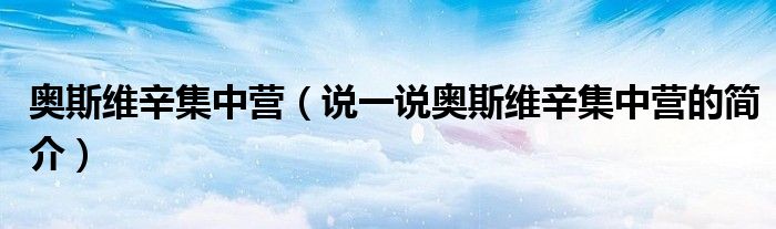 奥斯维辛集中营（说一说奥斯维辛集中营的简介）