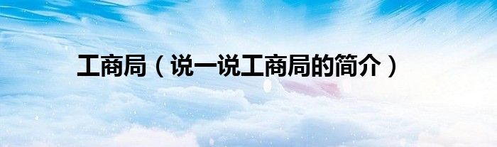 工商局（说一说工商局的简介）