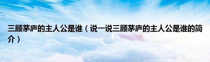 三顾茅庐的主人公是谁（说一说三顾茅庐的主人公是谁的简介）