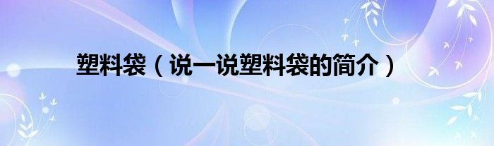 塑料袋（说一说塑料袋的简介）