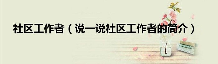 社区工作者（说一说社区工作者的简介）