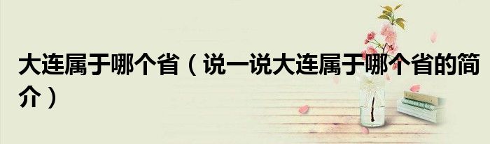 大连属于哪个省（说一说大连属于哪个省的简介）