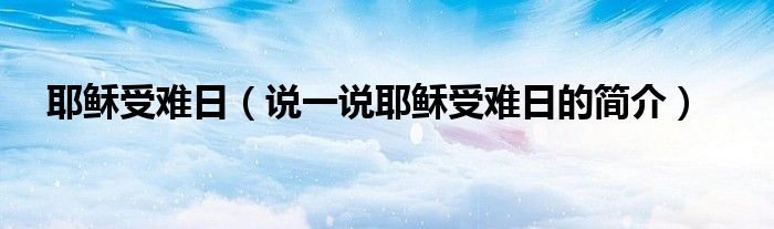 耶稣受难日（说一说耶稣受难日的简介）