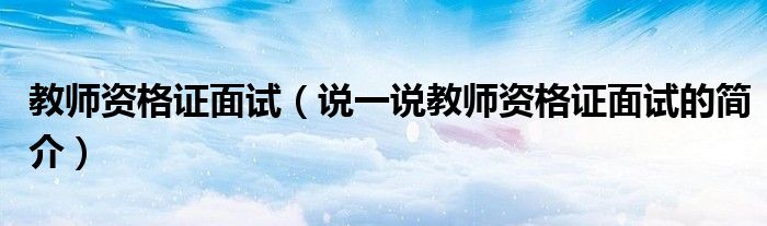 教师资格证面试（说一说教师资格证面试的简介）