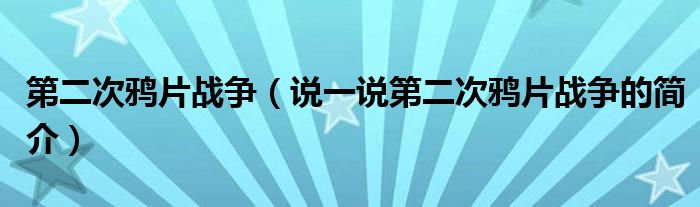 第二次鸦片战争（说一说第二次鸦片战争的简介）