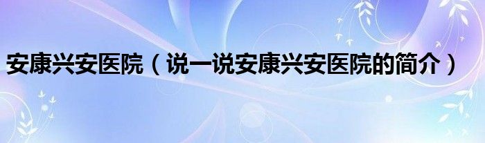 安康兴安医院（说一说安康兴安医院的简介）